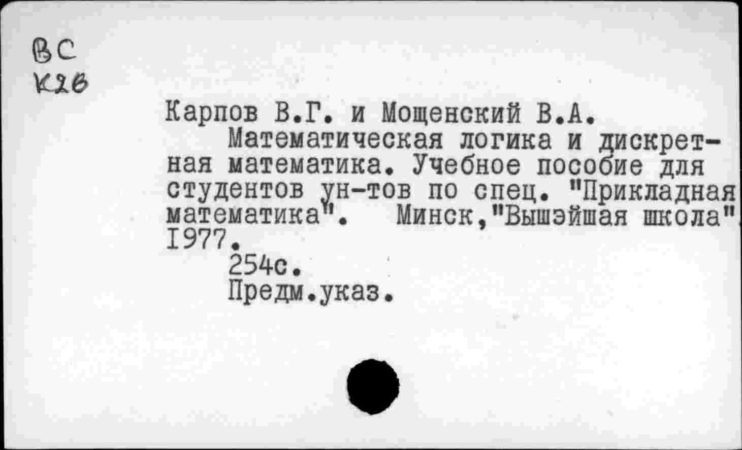 ﻿ВС
КХ6
Карпов В.Г. и Мощенский В.А.
Математическая логика и дискретная математика. Учебное пособие для студентов ун-тов по спец. ’’Прикладная математика". Минск,"Вышэйшая школа*' 1977.
254с.
Предм.указ.